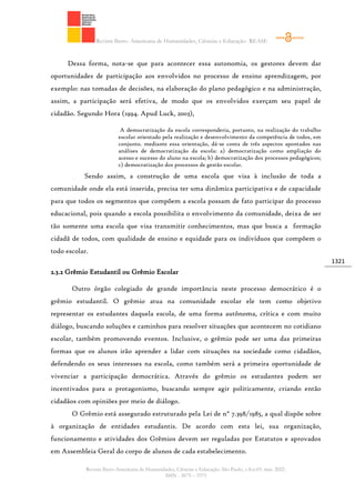 Revista Ibero- Americana de Humanidades, Ciências e Educação- REASE
Revista Ibero-Americana de Humanidades, Ciências e Educação. São Paulo, v.8.n.03. mar. 2022.
ISSN - 2675 – 3375
1321
Dessa forma, nota-se que para acontecer essa autonomia, os gestores devem dar
oportunidades de participação aos envolvidos no processo de ensino aprendizagem, por
exemplo: nas tomadas de decisões, na elaboração do plano pedagógico e na administração,
assim, a participação será efetiva, de modo que os envolvidos exerçam seu papel de
cidadão. Segundo Hora (1994. Apud Luck, 2003),
A democratização da escola corresponderia, portanto, na realização do trabalho
escolar orientado pela realização e desenvolvimento da competência de todos, em
conjunto. mediante essa orientação, dá-se conta de três aspectos apontados nas
análises de democratização da escola: a) democratização como ampliação do
acesso e sucesso do aluno na escola; b) democratização dos processos pedagógicos;
c) democratização dos processos de gestão escolar.
Sendo assim, a construção de uma escola que visa à inclusão de toda a
comunidade onde ela está inserida, precisa ter uma dinâmica participativa e de capacidade
para que todos os segmentos que compõem a escola possam de fato participar do processo
educacional, pois quando a escola possibilita o envolvimento da comunidade, deixa de ser
tão somente uma escola que visa transmitir conhecimentos, mas que busca a formação
cidadã de todos, com qualidade de ensino e equidade para os indivíduos que compõem o
todo escolar.
2.3.2 Grêmio Estudantil ou Grêmio Escolar
Outro órgão colegiado de grande importância neste processo democrático é o
grêmio estudantil. O grêmio atua na comunidade escolar ele tem como objetivo
representar os estudantes daquela escola, de uma forma autônoma, crítica e com muito
diálogo, buscando soluções e caminhos para resolver situações que acontecem no cotidiano
escolar, também promovendo eventos. Inclusive, o grêmio pode ser uma das primeiras
formas que os alunos irão aprender a lidar com situações na sociedade como cidadãos,
defendendo os seus interesses na escola, como também será a primeira oportunidade de
vivenciar a participação democrática. Através do grêmio os estudantes podem ser
incentivados para o protagonismo, buscando sempre agir politicamente, criando então
cidadãos com opiniões por meio de diálogo.
O Grêmio está assegurado estruturado pela Lei de n° 7.398/1985, a qual dispõe sobre
à organização de entidades estudantis. De acordo com esta lei, sua organização,
funcionamento e atividades dos Grêmios devem ser reguladas por Estatutos e aprovados
em Assembleia Geral do corpo de alunos de cada estabelecimento.
 