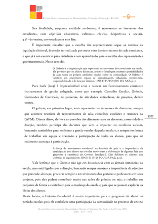 Revista Ibero- Americana de Humanidades, Ciências e Educação- REASE
Revista Ibero-Americana de Humanidades, Ciências e Educação. São Paulo, v.8.n.03. mar. 2022.
ISSN - 2675 – 3375
1322
Sua finalidade, enquanto entidade autônoma, é representar os interesses dos
estudantes, com objetivos educativos, culturais, cívicos, desportivos e sociais.
§ 2º –de ensino, convocada para este fim.
É importante ressaltar que a escolha dos representantes segue as normas da
legislação eleitoral, devendo ser realizada por meio voto direto e secreto de cada estudante,
o que já é um exercício para cidadania e um aprendizado para a escolha dos representantes
governamentais. Neste sentido,
O Grêmio é a organização que representa os interesses dos estudantes na escola.
Ele permite que os alunos discutam, criem e fortaleçam inúmeras possibilidades
de ação tanto no próprio ambiente escolar como na comunidade. O Grêmio é
também um importante espaço de aprendizagem, cidadania, convivência,
responsabilidade e de luta por direitos. (INSTITUTO SOU DA PAZ, p.5).
Para Luck (2013) é imprescindível criar e colocar em funcionamento constante
instrumentos de gestão colegiada, como por exemplo Conselho Escolar, Grêmio,
Comissões de Currículo, de parcerias, de atividades extraclasse, de projetos, dentre
outros.
O grêmio, em primeiro lugar, vem representar os interesses do discentes, sempre
que acontece reuniões de representantes de sala, conselhos escolares e reuniões da
(APM). Diante disso, ele leva as questões dos discentes para os docentes, comunidade e
direção, também participa das decisões que vem a impactar no cotidiano escolar,
buscando caminhões para melhorar a gestão escolar daquela escola e, e sempre em busca
de trabalhar em equipe e trazendo a participação de todos os alunos, para que de
realmente aconteça à participação.
A força do movimento estudantil na história do país e a importância da
participação dos alunos nas escolas motivaram a elaboração de algumas leis que
garantem a existência do Grêmio Estudantil. Elas definem os direitos dos
Grêmios se organizarem. (INSTITUTO SOU DA PAZ, p.13).
Vale lembrar que o Grêmio não age em dissonância com as demais instâncias da
escola, mas está ligado com a direção, buscando sempre mostrar a importância do objetivo
que pretende alcançar, procurar sempre o envolvimento dos gestores e professores em seus
projetos, pois eles podem contribuir muito nas ações do grêmio; ou seja, o trabalho em
conjunto de forma a contribuir para a mudança da escola e para que se possam explorar as
ideias dos alunos.
Desta forma, o Grêmio Estudantil é muito importante para o progresso do aluno no
período escolar, pois ele estabelece uma participação da comunidade no processo de ensino
 