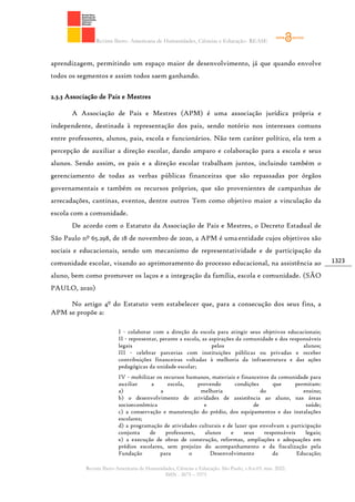 Revista Ibero- Americana de Humanidades, Ciências e Educação- REASE
Revista Ibero-Americana de Humanidades, Ciências e Educação. São Paulo, v.8.n.03. mar. 2022.
ISSN - 2675 – 3375
1323
aprendizagem, permitindo um espaço maior de desenvolvimento, já que quando envolve
todos os segmentos e assim todos saem ganhando.
2.3.3 Associação de Pais e Mestres
A Associação de Pais e Mestres (APM) é uma associação jurídica própria e
independente, destinada à representação dos pais, sendo notório nos interesses comuns
entre professores, alunos, pais, escola e funcionários. Não tem caráter político, ela tem a
percepção de auxiliar a direção escolar, dando amparo e colaboração para a escola e seus
alunos. Sendo assim, os pais e a direção escolar trabalham juntos, incluindo também o
gerenciamento de todas as verbas públicas financeiras que são repassadas por órgãos
governamentais e também os recursos próprios, que são provenientes de campanhas de
arrecadações, cantinas, eventos, dentre outros Tem como objetivo maior a vinculação da
escola com a comunidade.
De acordo com o Estatuto da Associação de Pais e Mestres, o Decreto Estadual de
São Paulo nº 65.298, de 18 de novembro de 2020, a APM é umaentidade cujos objetivos são
sociais e educacionais, sendo um mecanismo de representatividade e de participação da
comunidade escolar, visando ao aprimoramento do processo educacional, na assistência ao
aluno, bem como promover os laços e a integração da família, escola e comunidade. (SÃO
PAULO, 2020)
No artigo 4º do Estatuto vem estabelecer que, para a consecução dos seus fins, a
APM se propõe a:
I - colaborar com a direção da escola para atingir seus objetivos educacionais;
II - representar, perante a escola, as aspirações da comunidade e dos responsáveis
legais pelos alunos;
III - celebrar parcerias com instituições públicas ou privadas e receber
contribuições financeiras voltadas à melhoria da infraestrutura e das ações
pedagógicas da unidade escolar;
IV - mobilizar os recursos humanos, materiais e financeiros da comunidade para
auxiliar a escola, provendo condições que permitam:
a) a melhoria do ensino;
b) o desenvolvimento de atividades de assistência ao aluno, nas áreas
socioeconômica e de saúde;
c) a conservação e manutenção do prédio, dos equipamentos e das instalações
escolares;
d) a programação de atividades culturais e de lazer que envolvam a participação
conjunta de professores, alunos e seus responsáveis legais;
e) a execução de obras de construção, reformas, ampliações e adequações em
prédios escolares, sem prejuízo do acompanhamento e da fiscalização pela
Fundação para o Desenvolvimento da Educação;
 