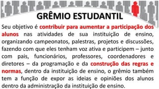 GRÊMIO ESTUDANTIL
Seu objetivo é contribuir para aumentar a participação dos
alunos nas atividades de sua instituição de ensino,
organizando campeonatos, palestras, projetos e discussões,
fazendo com que eles tenham voz ativa e participem – junto
com pais, funcionários, professores, coordenadores e
diretores – da programação e da construção das regras e
normas, dentro da instituição de ensino, o grêmio também
tem a função de expor as ideias e opiniões dos alunos
dentro da administração da instituição de ensino.
 