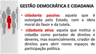 GESTÃO DEMOCRÁTICA E CIDADANIA
• cidadania passiva: aquela que é
outorgada pelo Estado, com a ideia
moral do favor e da tutela.
• cidadania ativa: aquela que institui o
cidadão como portador de direitos e
deveres, mas essencialmente, criador de
direitos para abrir novos espaços de
participação política.
 