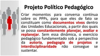 Projeto Político Pedagógico
Criar momentos para conversa contínua
sobre os PPPs, para que eles de fato se
constituam como documentos vivos dentro
das Unidades Educacionais, a partir dos quais
se possa constantemente planejar, avaliar e
replanejar. Sem essa dinâmica, o exercício
pedagógico fundamentado sob a perspectiva
da autoria, pedagogia de projetos e
interdisciplinaridade não consegue se
sustentar.
 