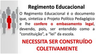 Regimento Educacional
O Regimento Educacional é o documento
que, sintetiza o Projeto Político Pedagógico
e lhe confere o embasamento legal,
devendo, pois, ser entendido como a
“constituição”, a “lei” da escola.
NECESSITA SER CONSTRUÍDO
COLETIVAMENTE
 