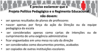 É preciso esclarecer que o
Projeto Político Pedagógico e o Regimento Educacional
não devem:
• ser apenas resultados de planos de professores
• nascer apenas por força da ação da Direção ou da equipe
pedagógica da escola
• ser considerados apenas como cartas de intenções ou de
cumprimento de uma exigência administrativa
• ficar engavetados em uma mesa na sala da direção
• ser considerados como documentos prontos, acabados
• ser copiados de outras instituições escolares
 