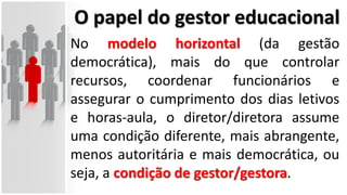 O papel do gestor educacional
No modelo horizontal (da gestão
democrática), mais do que controlar
recursos, coordenar funcionários e
assegurar o cumprimento dos dias letivos
e horas-aula, o diretor/diretora assume
uma condição diferente, mais abrangente,
menos autoritária e mais democrática, ou
seja, a condição de gestor/gestora.
 