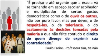 “É preciso e até urgente que a escola vá
se tornando em espaço escolar acolhedor
e multiplicador de certos gostos
democráticos como o de ouvir os outros,
não por puro favor, mas por dever, o de
respeitá-los, o da tolerância, o do
acatamento às decisões tomadas pela
maioria a que não falte contudo o direito
de quem diverge de exprimir sua
contrariedade.”
Paulo Freire. Professora sim, tia não
 