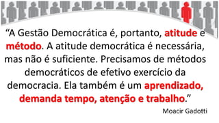 “A Gestão Democrática é, portanto, atitude e
método. A atitude democrática é necessária,
mas não é suficiente. Precisamos de métodos
democráticos de efetivo exercício da
democracia. Ela também é um aprendizado,
demanda tempo, atenção e trabalho.”
Moacir Gadotti
 