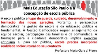 Mais Educação São Paulo e a
concepção de escola pública
A escola pública é lugar de guarda, cuidado, desenvolvimento e
formação das novas gerações. Portanto, a perspectiva
democrática na gestão da escola e da educação pública é
fundamental. A Gestão Democrática requer engajamento da
equipe escolar, participação das famílias e da comunidade. A
formação para a cidadania democrática implica exercício
cotidiano e, para ser pública, escola precisa incorporar
realidade sociocultural do seu contexto.
Professora Maria Clara di Pierro
 