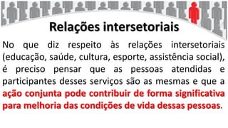 Relações intersetoriais
No que diz respeito às relações intersetoriais
(educação, saúde, cultura, esporte, assistência social),
é preciso pensar que as pessoas atendidas e
participantes desses serviços são as mesmas e que a
ação conjunta pode contribuir de forma significativa
para melhoria das condições de vida dessas pessoas.
 
