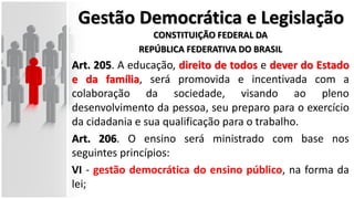 Gestão Democrática e Legislação
CONSTITUIÇÃO FEDERAL DA
REPÚBLICA FEDERATIVA DO BRASIL
Art. 205. A educação, direito de todos e dever do Estado
e da família, será promovida e incentivada com a
colaboração da sociedade, visando ao pleno
desenvolvimento da pessoa, seu preparo para o exercício
da cidadania e sua qualificação para o trabalho.
Art. 206. O ensino será ministrado com base nos
seguintes princípios:
VI - gestão democrática do ensino público, na forma da
lei;
 