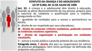 ESTATUTO DA CRIANÇA E DO ADOLESCENTE
LEI Nº 8.069, DE 13 DE JULHO DE 1990
Art. 53. A criança e o adolescente têm direito à educação,
visando ao pleno desenvolvimento de sua pessoa, preparo para
o exercício da cidadania e qualificação para o trabalho,
assegurando-se lhes:
I - igualdade de condições para o acesso e permanência na
escola;
II - direito de ser respeitado por seus educadores;
III - direito de contestar critérios avaliativos, podendo recorrer
às instâncias escolares superiores;
IV - direito de organização e participação em entidades
estudantis;
V - acesso à escola pública e gratuita próxima de sua residência.
Parágrafo único. É direito dos pais ou responsáveis ter ciência
do processo pedagógico, bem como participar da definição das
propostas educacionais.
 