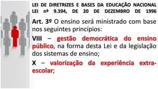 LEI DE DIRETRIZES E BASES DA EDUCAÇÃO NACIONAL
LEI nº 9.394, DE 20 DE DEZEMBRO DE 1996
Art. 3º O ensino será ministrado com base
nos seguintes princípios:
VIII – gestão democrática do ensino
público, na forma desta Lei e da legislação
dos sistemas de ensino;
X – valorização da experiência extra-
escolar;
 