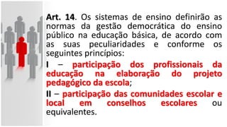 Art. 14. Os sistemas de ensino definirão as
normas da gestão democrática do ensino
público na educação básica, de acordo com
as suas peculiaridades e conforme os
seguintes princípios:
I – participação dos profissionais da
educação na elaboração do projeto
pedagógico da escola;
II – participação das comunidades escolar e
local em conselhos escolares ou
equivalentes.
 