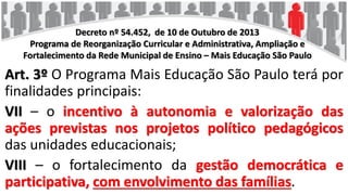 Decreto nº 54.452, de 10 de Outubro de 2013
Programa de Reorganização Curricular e Administrativa, Ampliação e
Fortalecimento da Rede Municipal de Ensino – Mais Educação São Paulo
Art. 3º O Programa Mais Educação São Paulo terá por
finalidades principais:
VII – o incentivo à autonomia e valorização das
ações previstas nos projetos político pedagógicos
das unidades educacionais;
VIII – o fortalecimento da gestão democrática e
participativa, com envolvimento das famílias.
 
