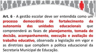 Art. 6 - A gestão escolar deve ser entendida como um
processo democrático de fortalecimento da
autonomia das unidades educacionais que
compreenderá as fases de planejamento, tomada de
decisão, acompanhamento, execução e avaliação do
trabalho educativo, observada a legislação em vigor e
as diretrizes que compõem a política educacional da
Secretaria Municipal de Educação.
 
