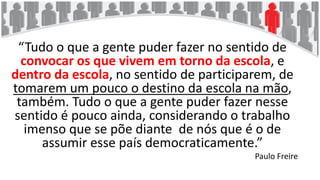 “Tudo o que a gente puder fazer no sentido de
convocar os que vivem em torno da escola, e
dentro da escola, no sentido de participarem, de
tomarem um pouco o destino da escola na mão,
também. Tudo o que a gente puder fazer nesse
sentido é pouco ainda, considerando o trabalho
imenso que se põe diante de nós que é o de
assumir esse país democraticamente.”
Paulo Freire
 