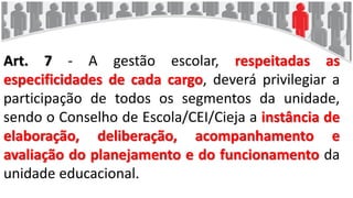 Art. 7 - A gestão escolar, respeitadas as
especificidades de cada cargo, deverá privilegiar a
participação de todos os segmentos da unidade,
sendo o Conselho de Escola/CEI/Cieja a instância de
elaboração, deliberação, acompanhamento e
avaliação do planejamento e do funcionamento da
unidade educacional.
 