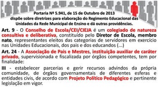 Portaria Nº 5.941, de 15 de Outubro de 2013
dispõe sobre diretrizes para elaboração do Regimento Educacional das
Unidades da Rede Municipal de Ensino e dá outras providências.
Art. 9 - O Conselho de Escola/CEI/CIEJA é um colegiado de natureza
consultiva e deliberativa, constituído pelo Diretor de Escola, membro
nato, representantes eleitos das categorias de servidores em exercício
nas Unidades Educacionais, dos pais e dos educandos (...)
Art. 24 - A Associação de Pais e Mestres, instituição auxiliar de caráter
privado, supervisionada e fiscalizada por órgãos competentes, tem por
finalidade:
III - estabelecer parcerias e gerir recursos advindos da própria
comunidade, de órgãos governamentais de diferentes esferas e
entidades civis, de acordo com Projeto Político Pedagógico e pertinente
legislação em vigor.
 