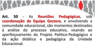 Art. 50 - As Reuniões Pedagógicas, sob
coordenação da Equipe Gestora, e envolvendo a
comunidade educacional, são momentos destinados
à análise do processo educativo, visando ao
aperfeiçoamento do Projeto Político-Pedagógico e
da ação didática e pedagógica da Unidade
Educacional.
 