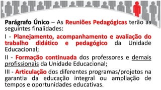 Parágrafo Único – As Reuniões Pedagógicas terão as
seguintes finalidades:
I - Planejamento, acompanhamento e avaliação do
trabalho didático e pedagógico da Unidade
Educacional;
II - Formação continuada dos professores e demais
profissionais da Unidade Educacional;
III - Articulação dos diferentes programas/projetos na
garantia da educação integral ou ampliação de
tempos e oportunidades educativas.
 