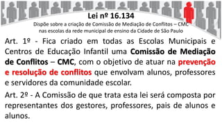 Lei nº 16.134
Dispõe sobre a criação de Comissão de Mediação de Conflitos – CMC
nas escolas da rede municipal de ensino da Cidade de São Paulo
Art. 1º - Fica criado em todas as Escolas Municipais e
Centros de Educação Infantil uma Comissão de Mediação
de Conflitos – CMC, com o objetivo de atuar na prevenção
e resolução de conflitos que envolvam alunos, professores
e servidores da comunidade escolar.
Art. 2º - A Comissão de que trata esta lei será composta por
representantes dos gestores, professores, pais de alunos e
alunos.
 