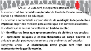 Art. 3º - A CMC terá as seguintes atribuições:
I - mediar conflitos ocorridos no interior da Unidade Escolar envolvendo
alunos e profissionais da educação;
II - orientar a comunidade escolar através da mediação independente e
imparcial, sugerindo medidas para a resolução dos conflitos existentes;
III - identificar as causas da violência no âmbito escolar;
IV - identificar as áreas que apresentem risco de violência nas escolas;
V - apresentar soluções e encaminhamentos ao corpo diretivo da
unidade escolar para equacionamento dos problemas enfrentados.
Parágrafo único - A coordenação deste grupo será feita pelo
representante da gestão escolar.
 