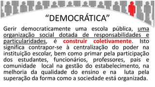“DEMOCRÁTICA”
Gerir democraticamente uma escola pública, uma
organização social dotada de responsabilidades e
particularidades, é construir coletivamente. Isto
significa contrapor-se à centralização do poder na
instituição escolar, bem como primar pela participação
dos estudantes, funcionários, professores, pais e
comunidade local na gestão do estabelecimento, na
melhoria da qualidade do ensino e na luta pela
superação da forma como a sociedade está organizada.
 