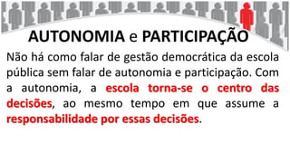 AUTONOMIA e PARTICIPAÇÃO
Não há como falar de gestão democrática da escola
pública sem falar de autonomia e participação. Com
a autonomia, a escola torna-se o centro das
decisões, ao mesmo tempo em que assume a
responsabilidade por essas decisões.
 