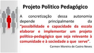 Projeto Politico Pedagógico
A concretização dessa autonomia
depende principalmente da
“possibilidade e capacidade da escola
elaborar e implementar um projeto
político-pedagógico que seja relevante à
comunidade e à sociedade a que serve”.
Carmen Moreira de Castro Neves
 