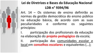 Lei de Diretrizes e Bases da Educação Nacional
LDB n° 9394/96
Art. 14 – Os sistemas de ensino definirão as
normas da gestão democrática do ensino público
na educação básica, de acordo com as suas
peculiaridades e conforme os seguintes
princípios:
I. participação dos profissionais da educação
na elaboração do projeto pedagógico da escola;
II. participação das comunidades escolar e
local em conselhos escolares e equivalentes (...);
 