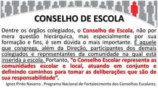 CONSELHO DE ESCOLA
Dentre os órgãos colegiados, o Conselho de Escola, não por
mera questão hierárquica, mas especialmente por sua
formação e fins, é sem dúvida o mais importante. É aquele
que congrega, além da Direção, participantes dos demais
colegiados e representantes da comunidade na qual está
inserida a escola. Portanto, “o Conselho Escolar representa as
comunidades escolar e local, atuando em conjunto e
definindo caminhos para tomar as deliberações que são de
sua responsabilidade”.
Ignez Pinto Navarro . Programa Nacional de Fortalecimento dos Conselhos Escolares.
 