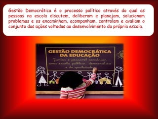 Gestão Democrática é o processo político através do qual as
pessoas na escola discutem, deliberam e planejam, solucionam
problemas e os encaminham, acompanham, controlam e avaliam o
conjunto das ações voltadas ao desenvolvimento da própria escola.