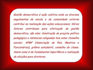 Gestão democrática é ação coletiva onde os diversos
seguimentos da escola e da comunidade externa
contribui na realização das ações educacionais. Vários
fatores
contribuem
para
efetivação
da
gestão
democrática, são eles: Construção do projeto político
pedagógico e instancias colegiadas tais como: Conselho
escolar, APMF (Associação de Pais, Mestres e
Funcionários), grêmio estudantil, conselho de classe.
Assim como é de fundamental importância a realização
de eleições para diretores.