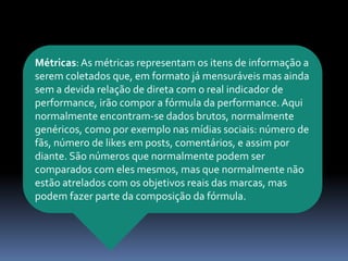 Métricas:As métricas representam os itens de informação a
serem coletados que, em formato já mensuráveis mas ainda
sem a devida relação de direta com o real indicador de
performance, irão compor a fórmula da performance. Aqui
normalmente encontram-se dados brutos, normalmente
genéricos, como por exemplo nas mídias sociais: número de
fãs, número de likes em posts, comentários, e assim por
diante. São números que normalmente podem ser
comparados com eles mesmos, mas que normalmente não
estão atrelados com os objetivos reais das marcas, mas
podem fazer parte da composição da fórmula.
 