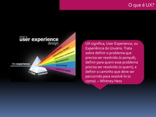 UX significa, User Experience, ou
Experiência do Usuário.Trata
sobre definir o problema que
precisa ser resolvido (o porquê),
definir para quem esse problema
precisa ser resolvido (o quem), e
definir o caminho que deve ser
percorrido para resolvê-lo (o
como). –Whitney Hess
O que é UX?
 