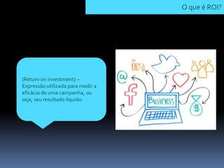 (Return on investment) –
Expressão utilizada para medir a
eficácia de uma campanha, ou
seja, seu resultado líquido.
O que é ROI?
 