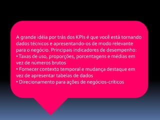 A grande idéia por trás dos KPIs é que você está tornando
dados técnicos e apresentando-os de modo relevante
para o negócio. Principais indicadores de desempenho:
•Taxas de uso, proporções, porcentagens e médias em
vez de números brutos
• Fornecer contexto temporal e mudança destaque em
vez de apresentar tabelas de dados
• Direcionamento para ações de negócios-críticos
 