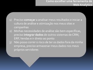 1) Preciso começar a analisar meus resultados e iniciar a
cultura de análise e otimização nos meus sites e
campanhas
2) Minhas necessidades de análise são bem específicas,
preciso integrar dados de outros sistemas de CRM,
ERP,Vendas e ir direto ao ponto
3) Não posso correr o risco de ter os dados fora da minha
empresa, preciso armazenar meus dados nos meus
próprios servidores
Como escolher uma ferramenta de
Web Analytics
 
