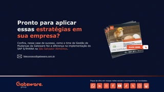 Confira, nesse case de sucesso, como o time de Gestão de
Mudanças da Gateware fez a diferença na implementação do
SAP S/4HANA na São Salvador Alimentos.
Pronto para aplicar
essas estratégias em
sua empresa?
faleconosco@gateware.com.br
Fique de olho em nossas redes sociais e acompanhe as novidades:
 