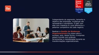 Realizar a Gestão de Mudanças
Organizacionais é a chave para o
sucesso, pois, dessa forma, a empresa
estará munida com práticas,
ferramentas e metodologias durante as
transformações organizacionais.
Independente do segmento, tamanho e
objetivo das empresas, mudanças são
necessárias e inevitáveis. E lidar com
elas com maestria é o que diferencia o
patamar competitivo de cada negócio.
 