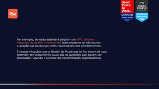 É nessas situações que a Gestão de Mudanças se faz essencial para
entender estruturalmente quais são as questões que devem ser
analisadas, visando o sucesso da transformação organizacional.
Por exemplo, de nada adiantará adquirir um ERP (Sistema
integrado de gestão empresarial) mais moderno se não houver
a adoção das mudanças pelos responsáveis dos procedimentos.
 