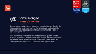 Com novos procedimentos pautados nas técnicas de Gestão de
Mudanças, as empresas têm as ferramentas e conhecimento
das melhores práticas para continuar comunicando e agindo
com transparência.
Comunicação
transparente
Isso mantém o sentimento de pertencimento que foi criado
durante o processo de transformação. Assim, os colaboradores
se sentem parte de algo maior e caminham juntos rumo ao
desenvolvimento próprio e crescimento da organização.
 