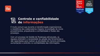 É muito comum que durante a transformação organizacional,
a resistência dos colaboradores impacte na aceitação de novos
procedimentos, prejudicando a confiabilidade e fluidez dos
processos.
Controle e confiabilidade
de informações
Com um processo de Gestão de Mudanças estruturado, as
equipes entendem a necessidade da adoção das ferramentas e
são capacitadas para realizar as atividades de maneira otimizada,
aumentando o controle e a confiabilidade das informações.
 