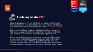 Segundo pesquisa da Prosci, referência em Gestão de Mudanças
Organizacionais, o nível de aceitação durante projetos estratégicos
está diretamente relacionado ao retorno sobre o investimento (ROI).
Aceleração do ROI
Contar com Gestão de Mudanças pode potencializar e acelerar o
ROI, uma vez que ela identifica o quanto é importante cuidar do
lado humano no processo de transformação organizacional.
Contar com profissionais que analisam a estrutura sistêmica das
organizações utilizando técnicas para acelerar as transformações
organizacionais é uma tendência que cada vez mais deve ser
seguida. E para contar com os melhores profissionais do mercado
nos seus projetos, entre em contato com a Gateware agora mesmo.
 