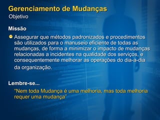 Gerenciamento de Mudanças
Objetivo

Missão
  Assegurar que métodos padronizados e procedimentos
  são utilizados para o manuseio eficiente de todas as
  mudanças, de forma a minimizar o impacto de mudanças
  relacionadas a incidentes na qualidade dos serviços, e
  consequentemente melhorar as operações do dia-a-dia
  da organização.

Lembre-se...
  “Nem toda Mudança é uma melhoria, mas toda melhoria
  requer uma mudança”
 