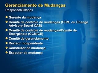 Gerenciamento de Mudanças
Responsabilidades

  Gerente da mudança
  Comitê de controle de mudanças (CCM, ou Change
  Advisory Board CAB)
  Comitê de controle de mudanças/Comitê de
  Emergência (CCM/CE)
  Comitê de gerenciamento
  Revisor independente
  Construtor da mudança
  Executor da mudança
 