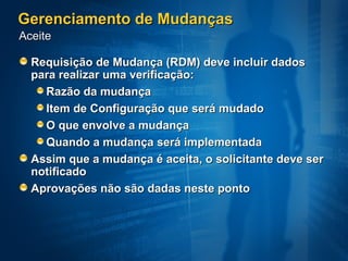 Gerenciamento de Mudanças
Aceite

  Requisição de Mudança (RDM) deve incluir dados
  para realizar uma verificação:
    Razão da mudança
    Item de Configuração que será mudado
    O que envolve a mudança
    Quando a mudança será implementada
  Assim que a mudança é aceita, o solicitante deve ser
  notificado
  Aprovações não são dadas neste ponto
 