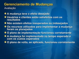Gerenciamento de Mudanças
Avaliação

  A mudança teve o efeito desejado
  Usuários e clientes estão satisfeitos com os
  resultados
  Não existem efeitos inesperados ou indesejados
  Os recursos utilizados para implementar a mudança
  foram os planejados
  O plano de implementação funcionou corretamente
  A mudança foi implementada no tempo esperado e
  com os custos esperados
  O plano de volta, se aplicado, funcionou corretamente
 
