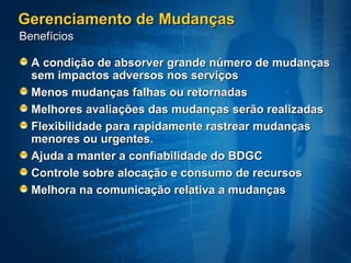 Gerenciamento de Mudanças
Benefícios

  A condição de absorver grande número de mudanças
  sem impactos adversos nos serviços
  Menos mudanças falhas ou retornadas
  Melhores avaliações das mudanças serão realizadas
  Flexibilidade para rapidamente rastrear mudanças
  menores ou urgentes.
  Ajuda a manter a confiabilidade do BDGC
  Controle sobre alocação e consumo de recursos
  Melhora na comunicação relativa a mudanças
 