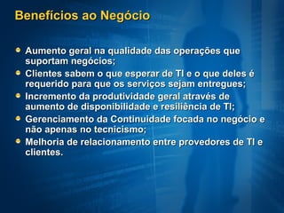 Benefícios ao Negócio

 Aumento geral na qualidade das operações que
 suportam negócios;
 Clientes sabem o que esperar de TI e o que deles é
 requerido para que os serviços sejam entregues;
 Incremento da produtividade geral através de
 aumento de disponibilidade e resiliência de TI;
 Gerenciamento da Continuidade focada no negócio e
 não apenas no tecnicismo;
 Melhoria de relacionamento entre provedores de TI e
 clientes.
 